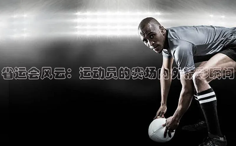省运会风云：运动员的赛场内外精彩瞬间